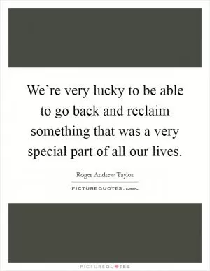 We’re very lucky to be able to go back and reclaim something that was a very special part of all our lives Picture Quote #1