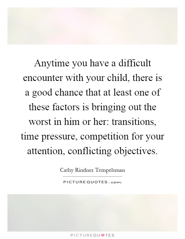 Anytime you have a difficult encounter with your child, there is a good chance that at least one of these factors is bringing out the worst in him or her: transitions, time pressure, competition for your attention, conflicting objectives Picture Quote #1