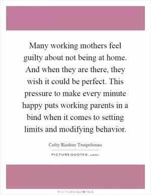 Many working mothers feel guilty about not being at home. And when they are there, they wish it could be perfect. This pressure to make every minute happy puts working parents in a bind when it comes to setting limits and modifying behavior Picture Quote #1