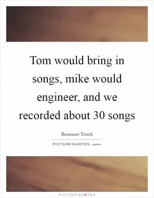 Tom would bring in songs, mike would engineer, and we recorded about 30 songs Picture Quote #1