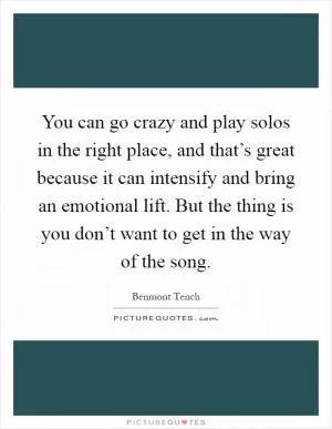 You can go crazy and play solos in the right place, and that’s great because it can intensify and bring an emotional lift. But the thing is you don’t want to get in the way of the song Picture Quote #1