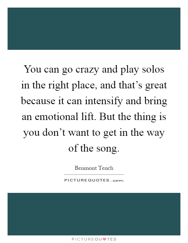 You can go crazy and play solos in the right place, and that's great because it can intensify and bring an emotional lift. But the thing is you don't want to get in the way of the song Picture Quote #1
