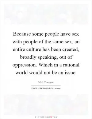 Because some people have sex with people of the same sex, an entire culture has been created, broadly speaking, out of oppression. Which in a rational world would not be an issue Picture Quote #1