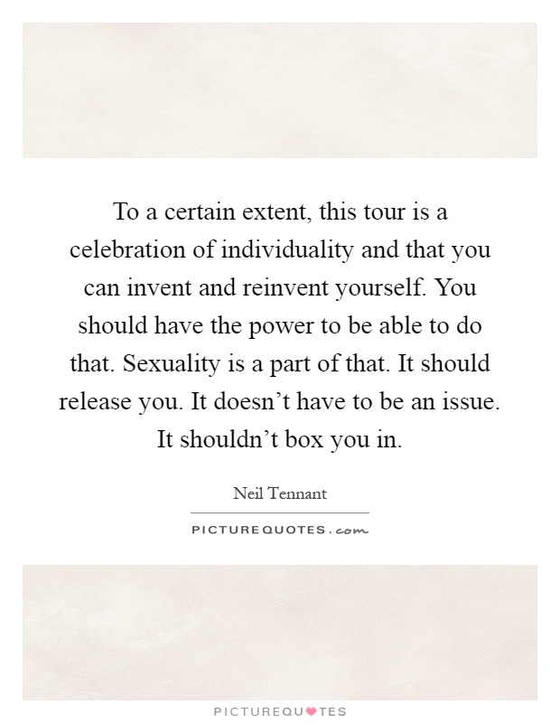 To a certain extent, this tour is a celebration of individuality and that you can invent and reinvent yourself. You should have the power to be able to do that. Sexuality is a part of that. It should release you. It doesn't have to be an issue. It shouldn't box you in Picture Quote #1