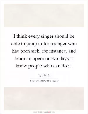 I think every singer should be able to jump in for a singer who has been sick, for instance, and learn an opera in two days. I know people who can do it Picture Quote #1
