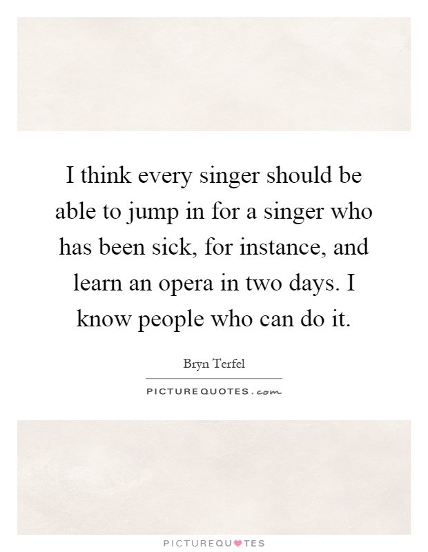 I think every singer should be able to jump in for a singer who has been sick, for instance, and learn an opera in two days. I know people who can do it Picture Quote #1