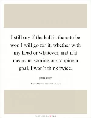 I still say if the ball is there to be won I will go for it, whether with my head or whatever, and if it means us scoring or stopping a goal, I won’t think twice Picture Quote #1