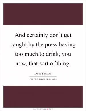 And certainly don’t get caught by the press having too much to drink, you now, that sort of thing Picture Quote #1