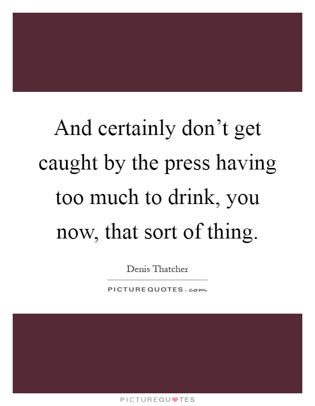 And certainly don't get caught by the press having too much to drink, you now, that sort of thing Picture Quote #1