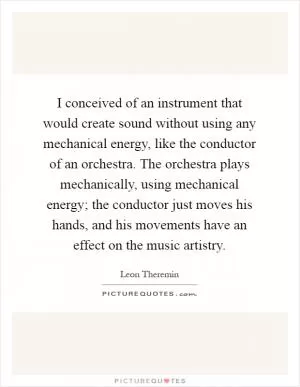 I conceived of an instrument that would create sound without using any mechanical energy, like the conductor of an orchestra. The orchestra plays mechanically, using mechanical energy; the conductor just moves his hands, and his movements have an effect on the music artistry Picture Quote #1