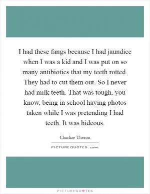 I had these fangs because I had jaundice when I was a kid and I was put on so many antibiotics that my teeth rotted. They had to cut them out. So I never had milk teeth. That was tough, you know, being in school having photos taken while I was pretending I had teeth. It was hideous Picture Quote #1