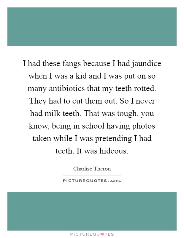 I had these fangs because I had jaundice when I was a kid and I was put on so many antibiotics that my teeth rotted. They had to cut them out. So I never had milk teeth. That was tough, you know, being in school having photos taken while I was pretending I had teeth. It was hideous Picture Quote #1