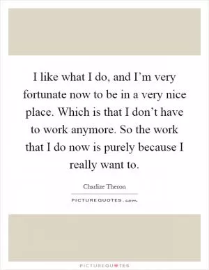 I like what I do, and I’m very fortunate now to be in a very nice place. Which is that I don’t have to work anymore. So the work that I do now is purely because I really want to Picture Quote #1