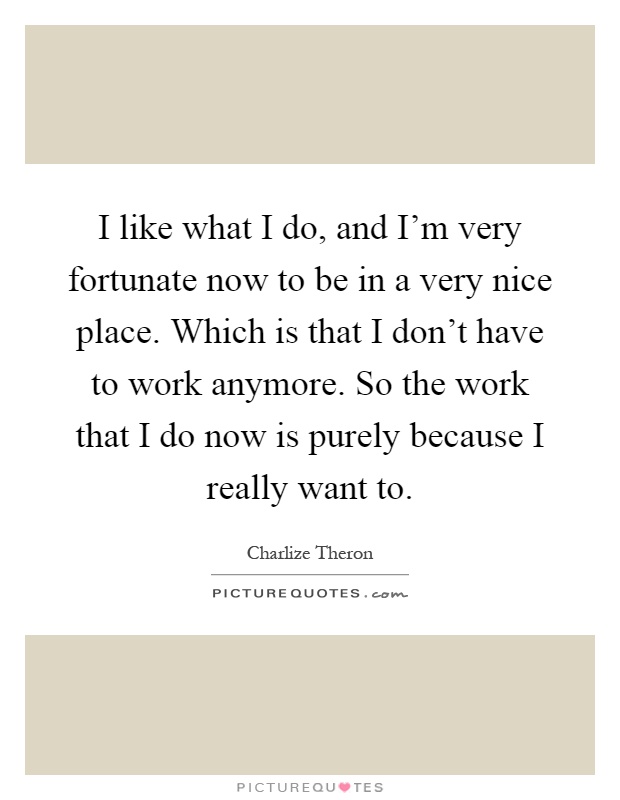 I like what I do, and I'm very fortunate now to be in a very nice place. Which is that I don't have to work anymore. So the work that I do now is purely because I really want to Picture Quote #1