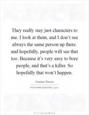 They really stay just characters to me. I look at them, and I don’t see always the same person up there. and hopefully, people will see that too. Because it’s very easy to bore people, and that’s a killer. So hopefully that won’t happen Picture Quote #1