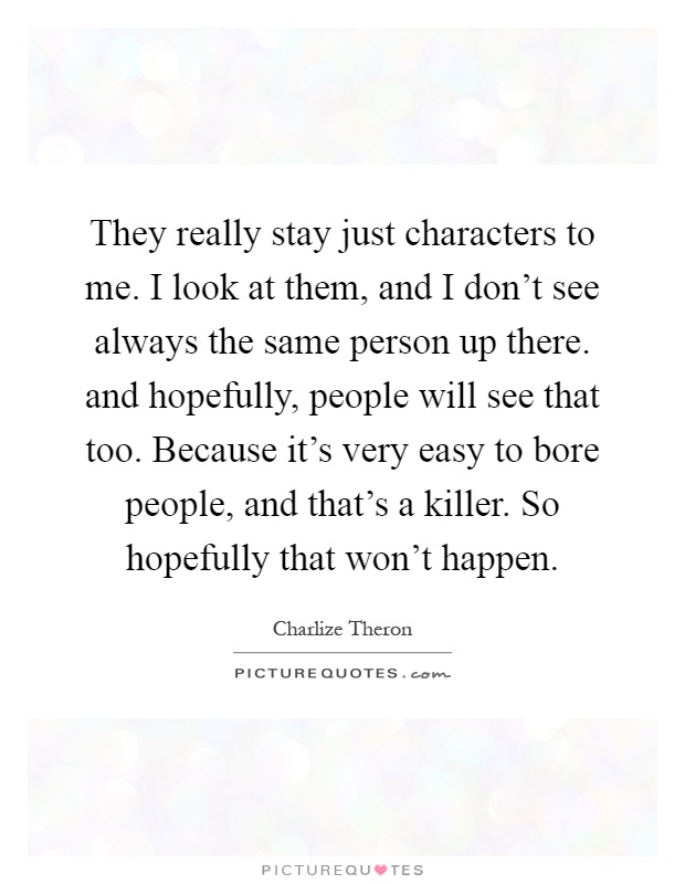 They really stay just characters to me. I look at them, and I don't see always the same person up there. and hopefully, people will see that too. Because it's very easy to bore people, and that's a killer. So hopefully that won't happen Picture Quote #1