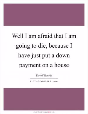 Well I am afraid that I am going to die, because I have just put a down payment on a house Picture Quote #1