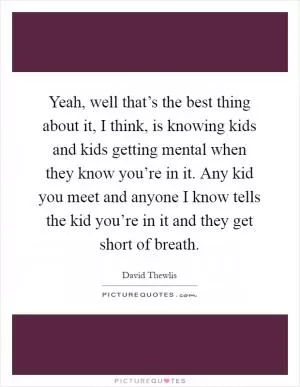 Yeah, well that’s the best thing about it, I think, is knowing kids and kids getting mental when they know you’re in it. Any kid you meet and anyone I know tells the kid you’re in it and they get short of breath Picture Quote #1