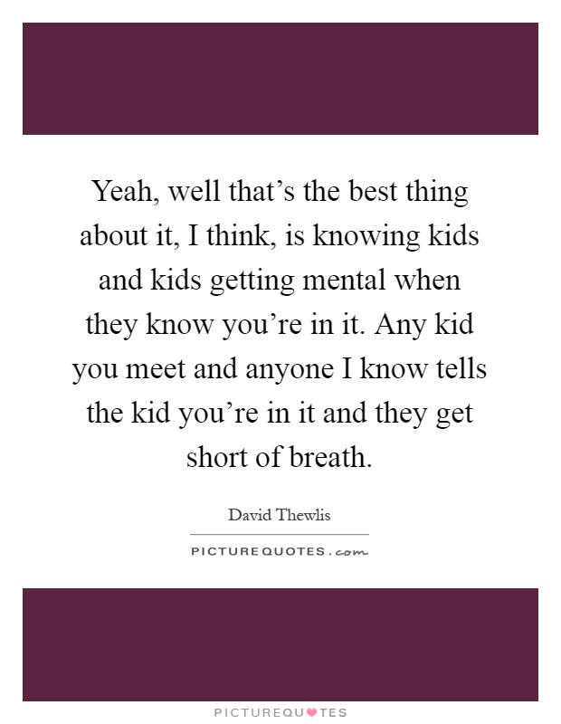 Yeah, well that's the best thing about it, I think, is knowing kids and kids getting mental when they know you're in it. Any kid you meet and anyone I know tells the kid you're in it and they get short of breath Picture Quote #1