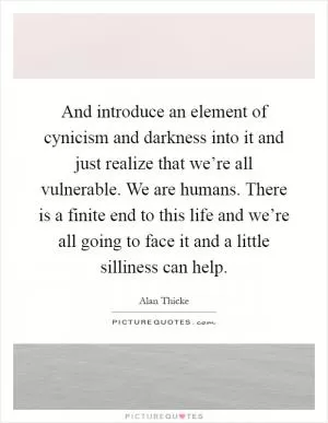 And introduce an element of cynicism and darkness into it and just realize that we’re all vulnerable. We are humans. There is a finite end to this life and we’re all going to face it and a little silliness can help Picture Quote #1