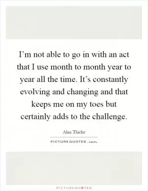 I’m not able to go in with an act that I use month to month year to year all the time. It’s constantly evolving and changing and that keeps me on my toes but certainly adds to the challenge Picture Quote #1