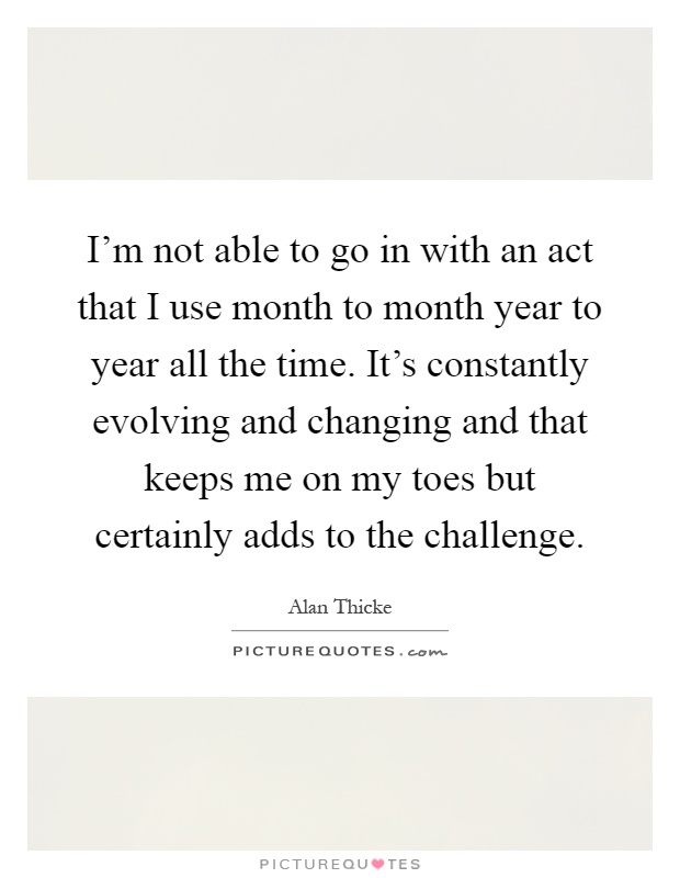 I'm not able to go in with an act that I use month to month year to year all the time. It's constantly evolving and changing and that keeps me on my toes but certainly adds to the challenge Picture Quote #1