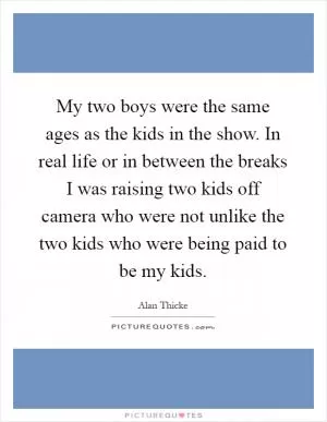 My two boys were the same ages as the kids in the show. In real life or in between the breaks I was raising two kids off camera who were not unlike the two kids who were being paid to be my kids Picture Quote #1