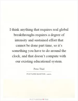 I think anything that requires real global breakthroughs requires a degree of intensity and sustained effort that cannot be done part time, so it’s something you have to do around the clock, and that doesn’t compute with our existing educational system Picture Quote #1