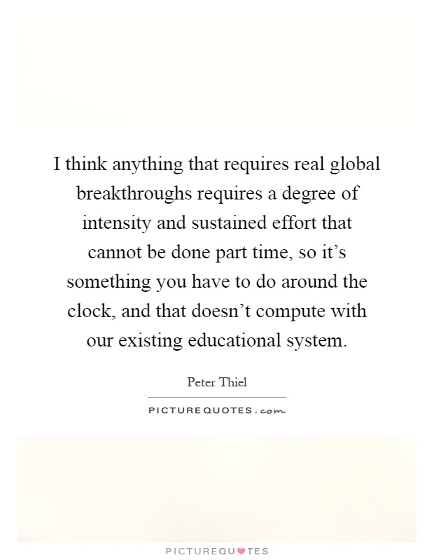 I think anything that requires real global breakthroughs requires a degree of intensity and sustained effort that cannot be done part time, so it's something you have to do around the clock, and that doesn't compute with our existing educational system Picture Quote #1