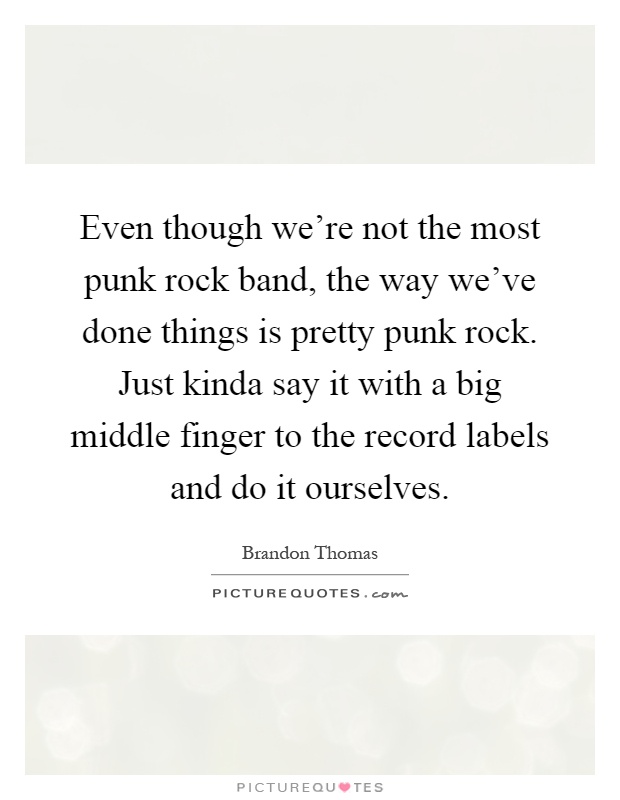 Even though we're not the most punk rock band, the way we've done things is pretty punk rock. Just kinda say it with a big middle finger to the record labels and do it ourselves Picture Quote #1