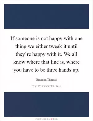 If someone is not happy with one thing we either tweak it until they’re happy with it. We all know where that line is, where you have to be three hands up Picture Quote #1