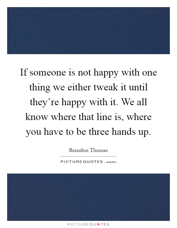If someone is not happy with one thing we either tweak it until they're happy with it. We all know where that line is, where you have to be three hands up Picture Quote #1