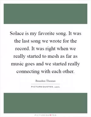 Solace is my favorite song. It was the last song we wrote for the record. It was right when we really started to mesh as far as music goes and we started really connecting with each other Picture Quote #1