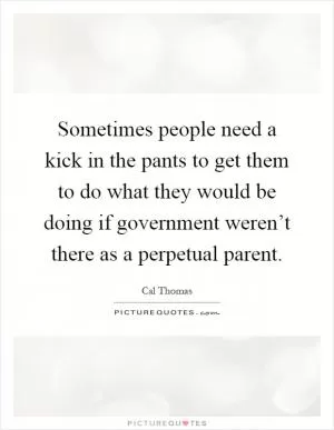 Sometimes people need a kick in the pants to get them to do what they would be doing if government weren’t there as a perpetual parent Picture Quote #1