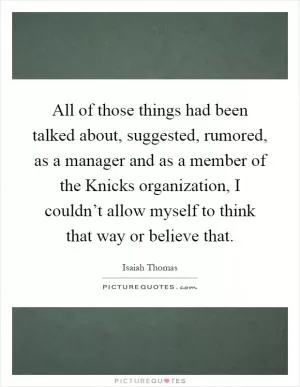 All of those things had been talked about, suggested, rumored, as a manager and as a member of the Knicks organization, I couldn’t allow myself to think that way or believe that Picture Quote #1