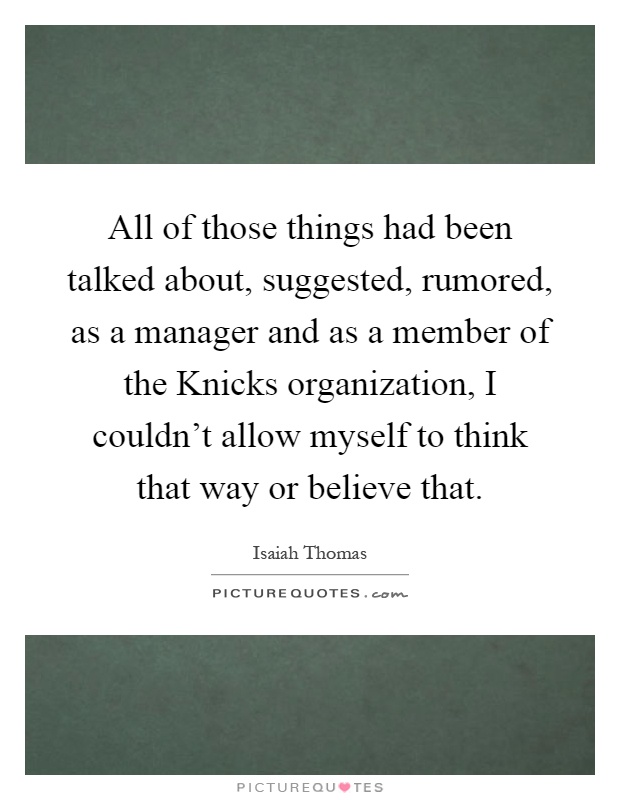 All of those things had been talked about, suggested, rumored, as a manager and as a member of the Knicks organization, I couldn't allow myself to think that way or believe that Picture Quote #1
