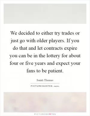We decided to either try trades or just go with older players. If you do that and let contracts expire you can be in the lottery for about four or five years and expect your fans to be patient Picture Quote #1