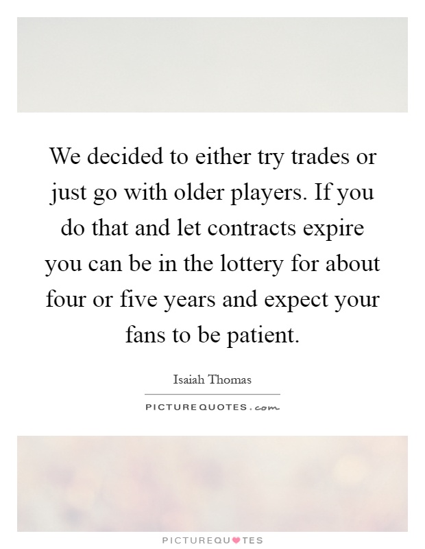 We decided to either try trades or just go with older players. If you do that and let contracts expire you can be in the lottery for about four or five years and expect your fans to be patient Picture Quote #1