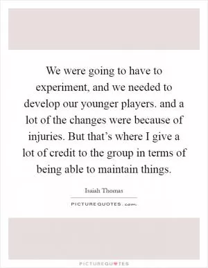 We were going to have to experiment, and we needed to develop our younger players. and a lot of the changes were because of injuries. But that’s where I give a lot of credit to the group in terms of being able to maintain things Picture Quote #1