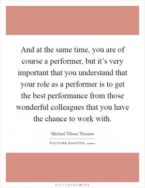 And at the same time, you are of course a performer, but it’s very important that you understand that your role as a performer is to get the best performance from those wonderful colleagues that you have the chance to work with Picture Quote #1