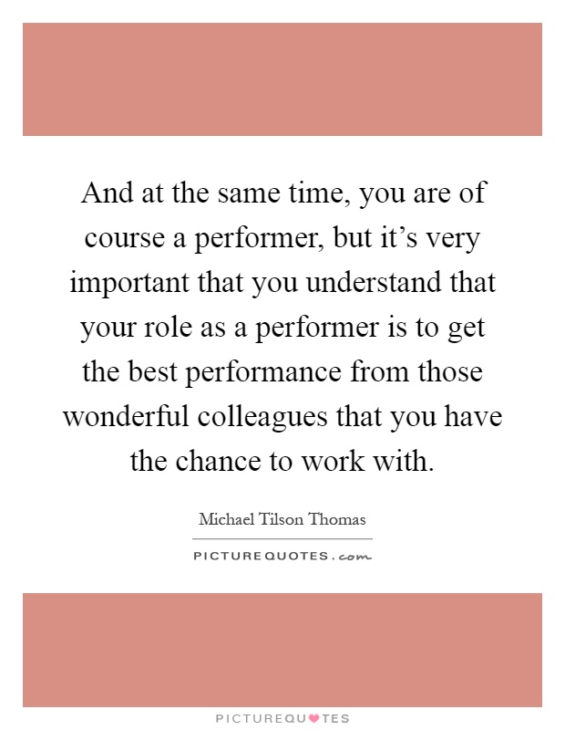 And at the same time, you are of course a performer, but it's very important that you understand that your role as a performer is to get the best performance from those wonderful colleagues that you have the chance to work with Picture Quote #1