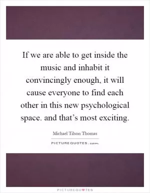 If we are able to get inside the music and inhabit it convincingly enough, it will cause everyone to find each other in this new psychological space. and that’s most exciting Picture Quote #1