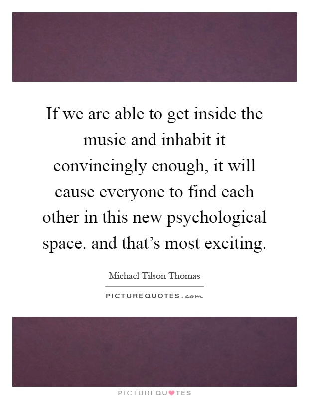 If we are able to get inside the music and inhabit it convincingly enough, it will cause everyone to find each other in this new psychological space. and that's most exciting Picture Quote #1