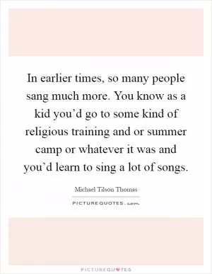 In earlier times, so many people sang much more. You know as a kid you’d go to some kind of religious training and or summer camp or whatever it was and you’d learn to sing a lot of songs Picture Quote #1