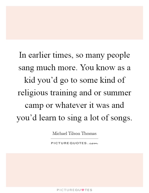 In earlier times, so many people sang much more. You know as a kid you'd go to some kind of religious training and or summer camp or whatever it was and you'd learn to sing a lot of songs Picture Quote #1