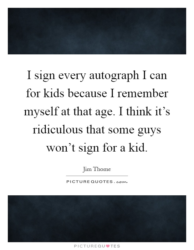 I sign every autograph I can for kids because I remember myself at that age. I think it's ridiculous that some guys won't sign for a kid Picture Quote #1