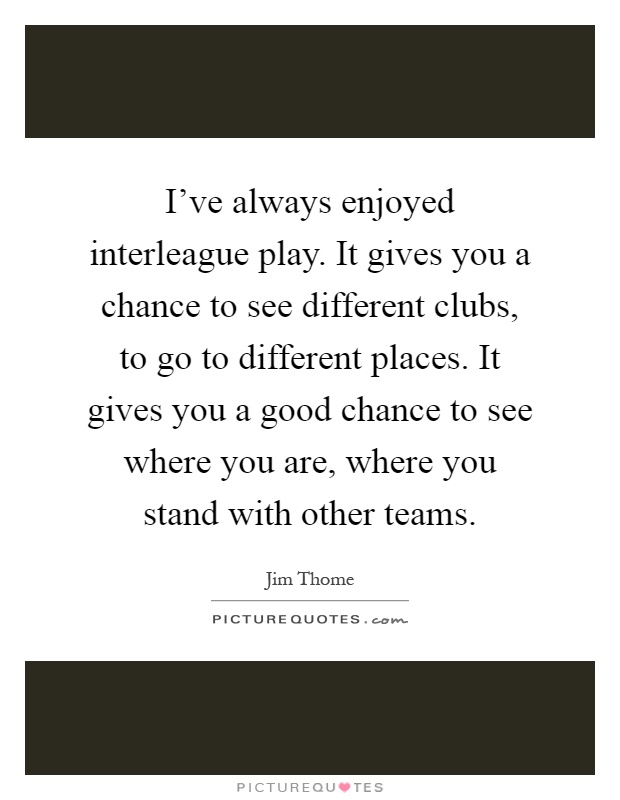 I've always enjoyed interleague play. It gives you a chance to see different clubs, to go to different places. It gives you a good chance to see where you are, where you stand with other teams Picture Quote #1