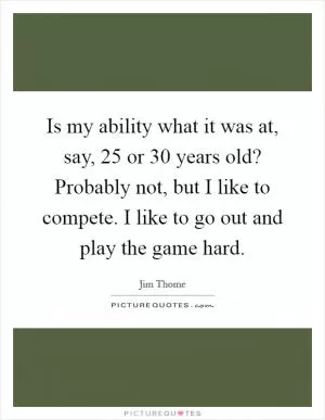 Is my ability what it was at, say, 25 or 30 years old? Probably not, but I like to compete. I like to go out and play the game hard Picture Quote #1