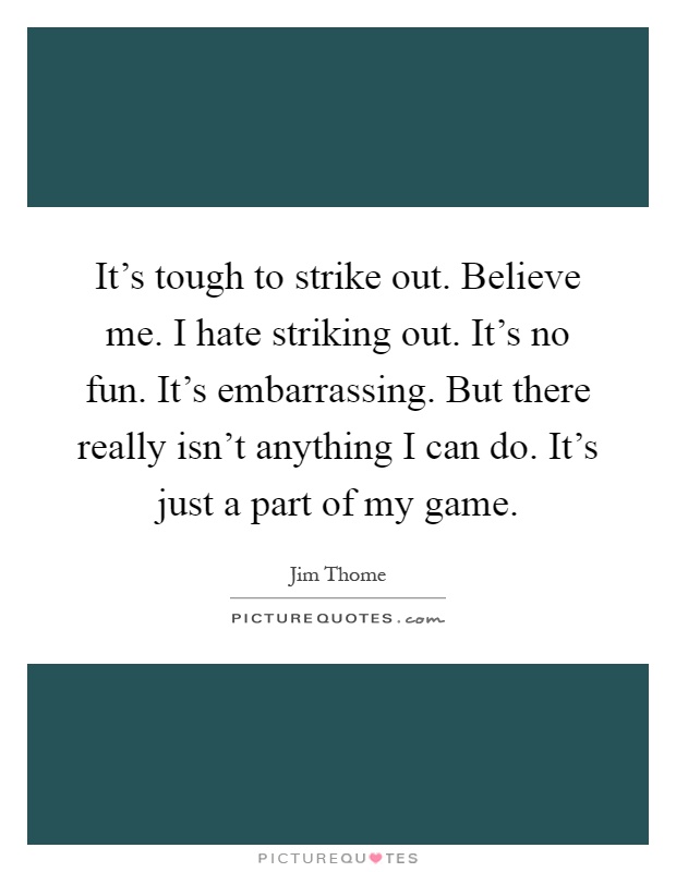 It's tough to strike out. Believe me. I hate striking out. It's no fun. It's embarrassing. But there really isn't anything I can do. It's just a part of my game Picture Quote #1