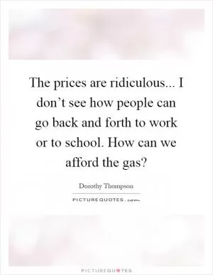 The prices are ridiculous... I don’t see how people can go back and forth to work or to school. How can we afford the gas? Picture Quote #1